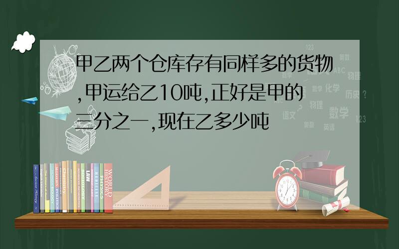 甲乙两个仓库存有同样多的货物,甲运给乙10吨,正好是甲的三分之一,现在乙多少吨