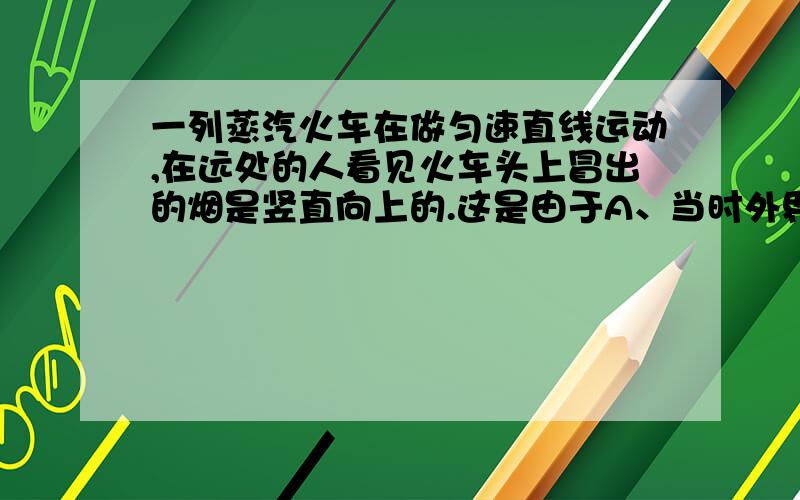 一列蒸汽火车在做匀速直线运动,在远处的人看见火车头上冒出的烟是竖直向上的.这是由于A、当时外界无风 B、火车顺风行驶,车速与风速大小相同C、烟的喷出口是竖直向上的 D、烟有惯性我