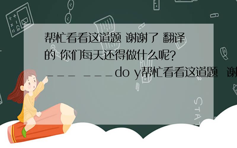 帮忙看看这道题 谢谢了 翻译的 你们每天还得做什么呢? ___ ___do y帮忙看看这道题  谢谢了    翻译的   你们每天还得做什么呢?    ___  ___do you ___   ___do?