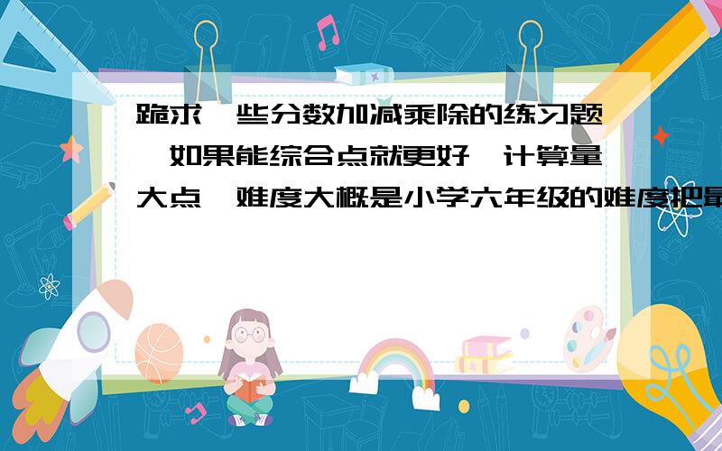 跪求一些分数加减乘除的练习题,如果能综合点就更好,计算量大点,难度大概是小学六年级的难度把最好是综合几何或函数,方程的.