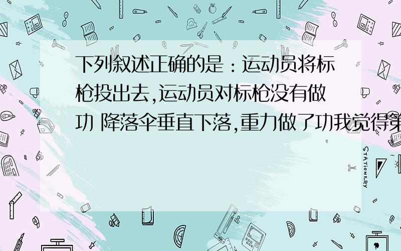 下列叙述正确的是：运动员将标枪投出去,运动员对标枪没有做功 降落伞垂直下落,重力做了功我觉得第1个是对的,做功不是得物体吗?