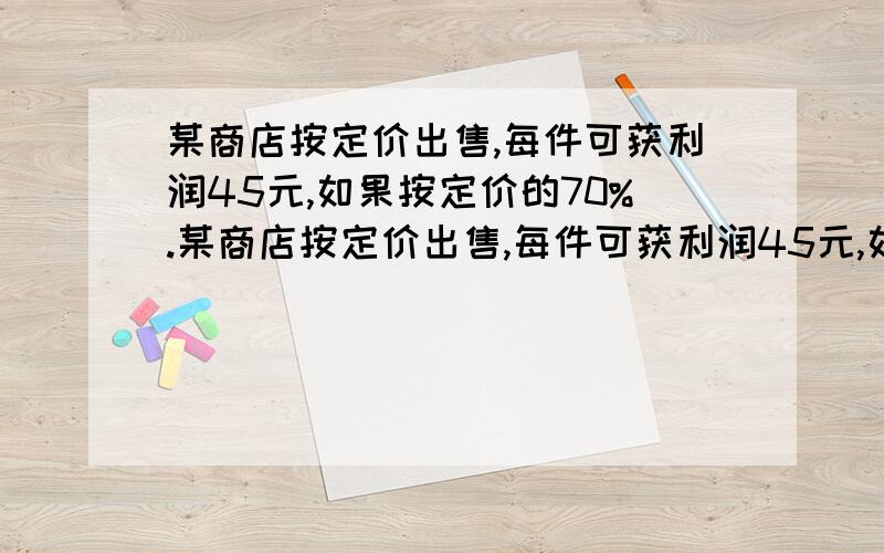 某商店按定价出售,每件可获利润45元,如果按定价的70%.某商店按定价出售,每件可获利润45元,如果按定价的70%出售10件,与按定价每件减少25元出售12件所获得的利润一样多,这种商品每件定价多