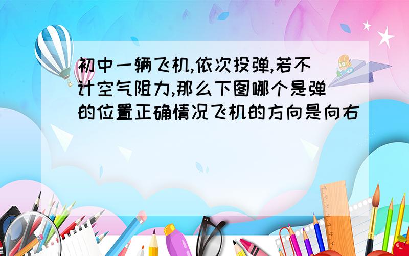 初中一辆飞机,依次投弹,若不计空气阻力,那么下图哪个是弹的位置正确情况飞机的方向是向右