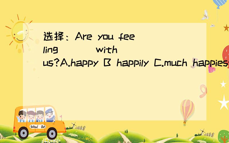 选择：Are you feeling ( ) with us?A.happy B happily C.much happiest