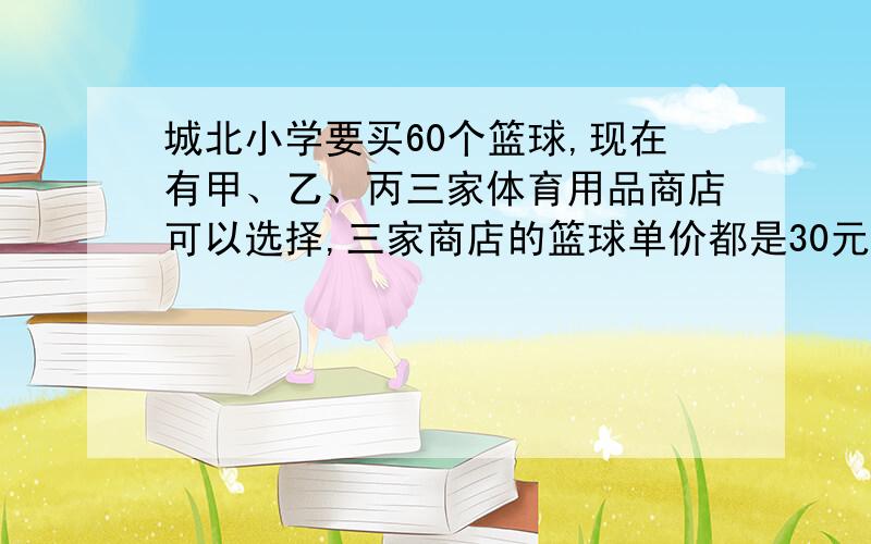 城北小学要买60个篮球,现在有甲、乙、丙三家体育用品商店可以选择,三家商店的篮球单价都是30元,但每个商店的优惠措施不同.甲商店：每买满10个篮球免费赠送2个.乙商店：每个篮球优惠4元