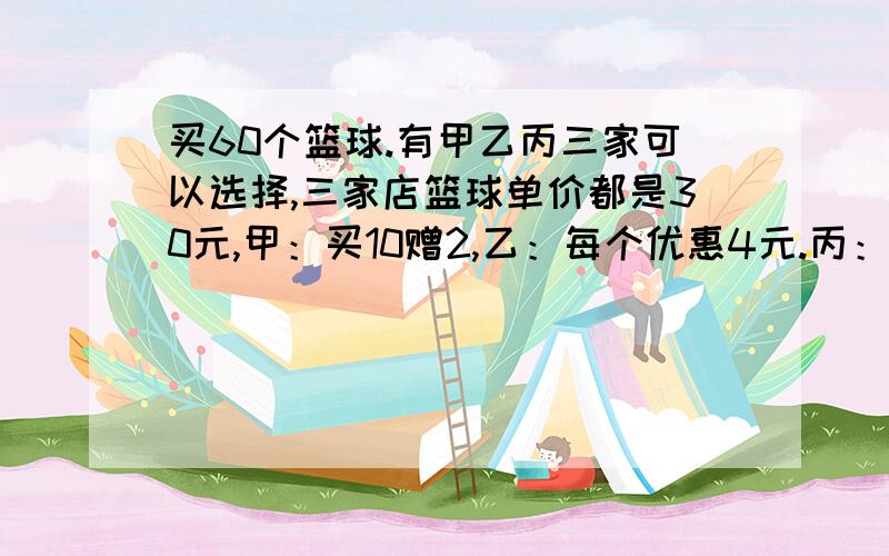 买60个篮球.有甲乙丙三家可以选择,三家店篮球单价都是30元,甲：买10赠2,乙：每个优惠4元.丙：满100元返还15元.到哪家买,才能节约费用?