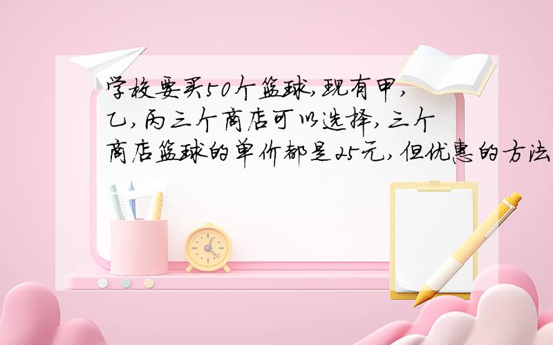 学校要买50个篮球,现有甲,乙,丙三个商店可以选择,三个商店篮球的单价都是25元,但优惠的方法不同甲店：每个篮球优惠5元乙店：买10个篮球免费赠送2个丙店：够买100元,返还现金20元.你认为