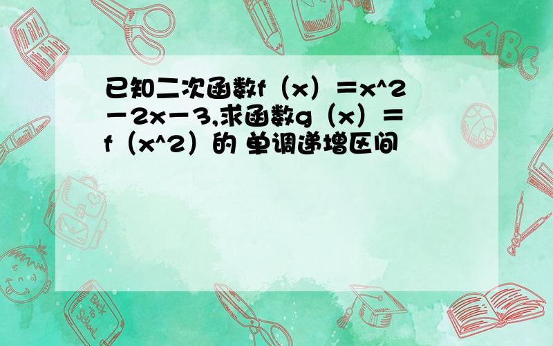 已知二次函数f（x）＝x^2－2x－3,求函数g（x）＝f（x^2）的 单调递增区间