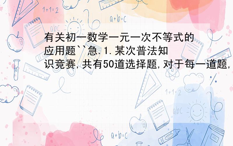 有关初一数学一元一次不等式的应用题``急.1.某次普法知识竞赛,共有50道选择题,对于每一道题,若答对了得4分,答错了或不答扣1分,小明参加了这次竞赛,总分不低于120分就可获奖,小明要想获奖