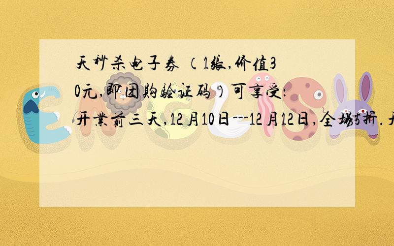 天秒杀电子券 （1张,价值30元,即团购验证码）可享受：开业前三天,12月10日---12月12日,全场5折.开业第四,五天,12月13日---12月14日,全场6折.开业第六,七天,12月15日---12月16日,全场7折.7天秒杀电子