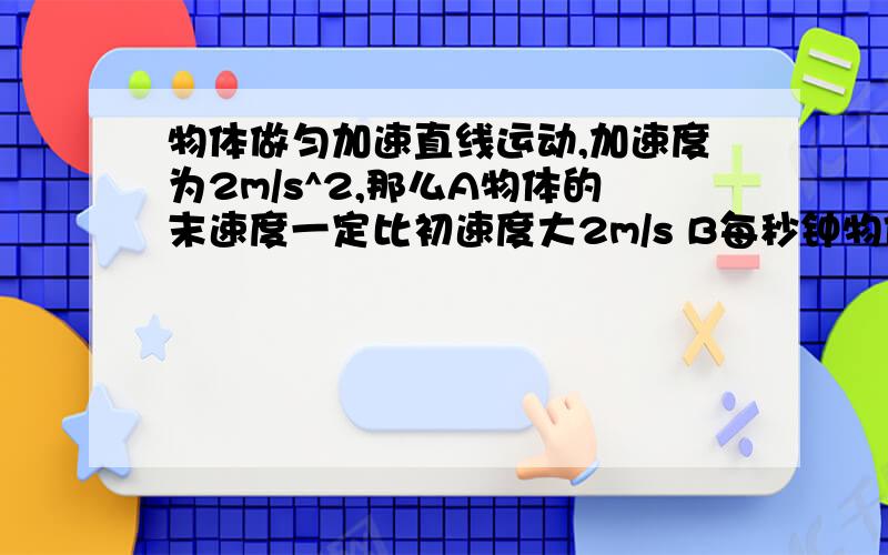 物体做匀加速直线运动,加速度为2m/s^2,那么A物体的末速度一定比初速度大2m/s B每秒钟物体的速度增加2m/sC第3秒内的平均速度一定比第2秒内的平均速度大2m/s D第3秒内与第2 秒内的位移之差一定