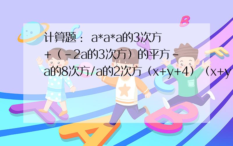 计算题： a*a*a的3次方+（-2a的3次方）的平方-a的8次方/a的2次方（x+y+4）（x+y-4） （2x+3）的平方*（2x-3）的平方  （x-3）（x+3）（x的平方+9） 注明：*表示乘 ,/表示除,该有的步骤要有,如果可以,