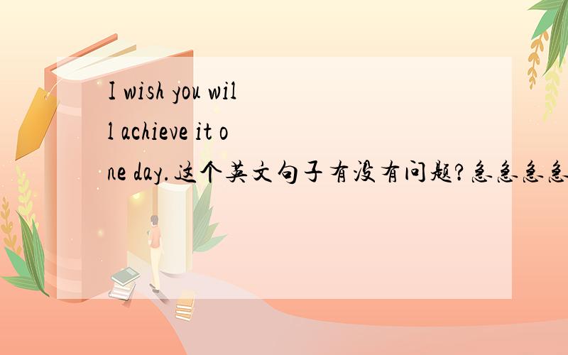 I wish you will achieve it one day.这个英文句子有没有问题?急急急急如题,谢谢