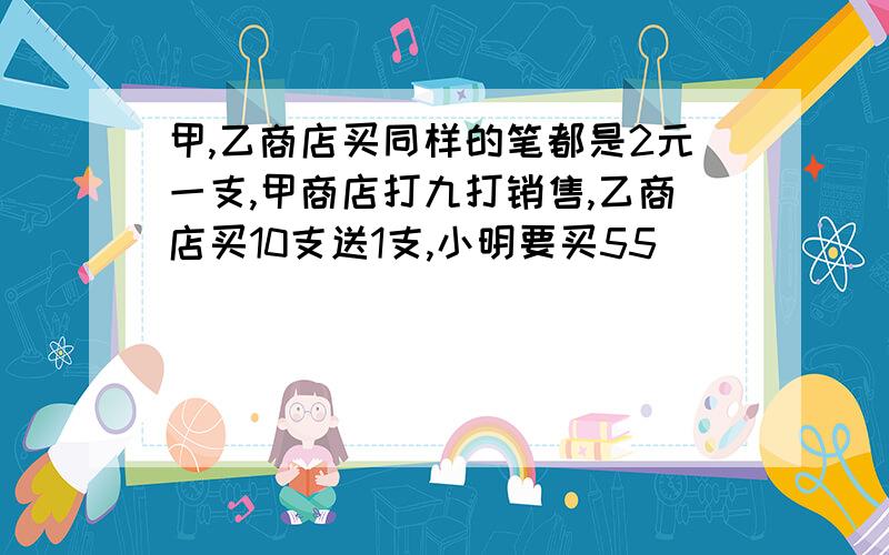 甲,乙商店买同样的笔都是2元一支,甲商店打九打销售,乙商店买10支送1支,小明要买55