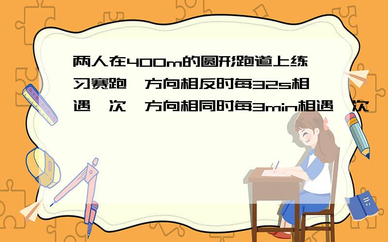 两人在400m的圆形跑道上练习赛跑,方向相反时每32s相遇一次,方向相同时每3min相遇一次,若设两人速度分别为x(m/s)和y(m/s)(x>y),则由题意列出方程组为———.