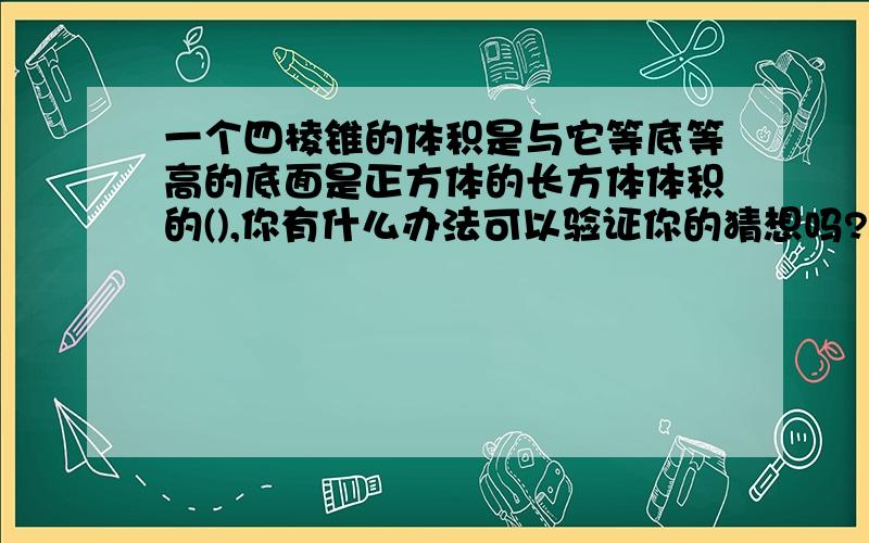 一个四棱锥的体积是与它等底等高的底面是正方体的长方体体积的(),你有什么办法可以验证你的猜想吗?一个四棱锥的体积是与它等底等高的底面是正方体的长方体体积的(    ),你有什么办法