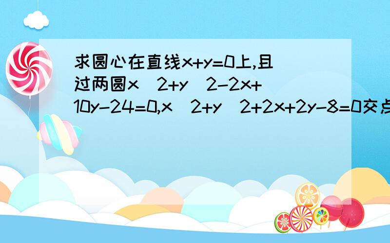 求圆心在直线x+y=0上,且过两圆x^2+y^2-2x+10y-24=0,x^2+y^2+2x+2y-8=0交点的圆的方程