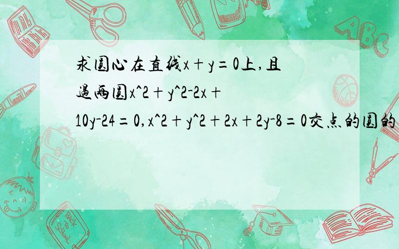 求圆心在直线x+y=0上,且过两圆x^2+y^2-2x+10y-24=0,x^2+y^2+2x+2y-8=0交点的圆的方程(两种方法）