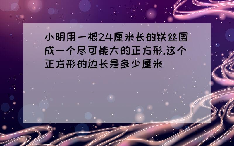 小明用一根24厘米长的铁丝围成一个尽可能大的正方形.这个正方形的边长是多少厘米