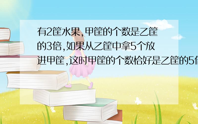 有2筐水果,甲筐的个数是乙筐的3倍,如果从乙筐中拿5个放进甲筐,这时甲筐的个数恰好是乙筐的5倍,原来两筐各有多少个水果?要用方程解.