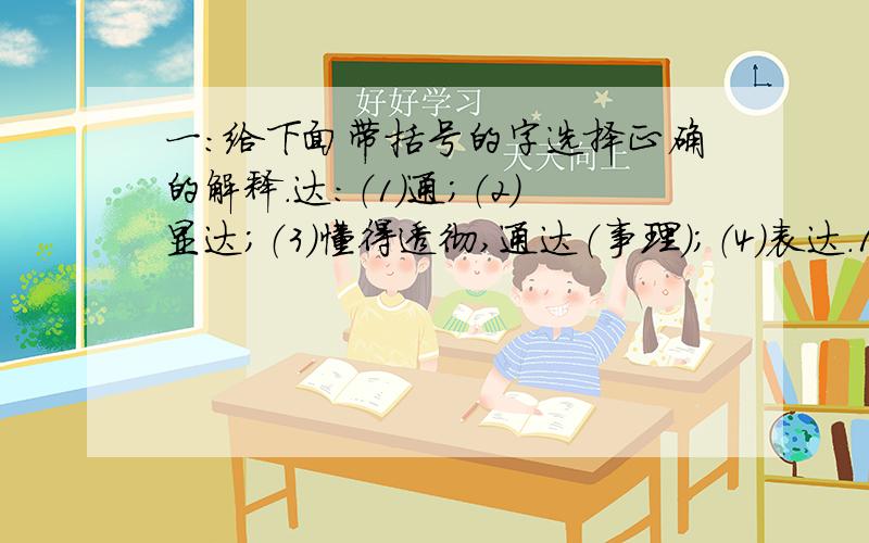 一：给下面带括号的字选择正确的解释.达：（1）通；（2）显达；（3）懂得透彻,通达（事理）；（4）表达.1、在北京乘坐京沪高铁可以直（达）上海.2、会上传（达）了上级的有关文件精神