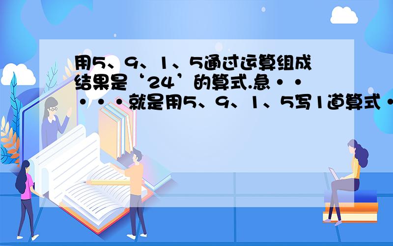 用5、9、1、5通过运算组成结果是‘24’的算式.急·····就是用5、9、1、5写1道算式··得数要24就对了