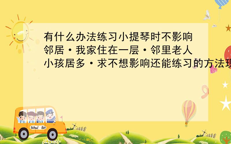 有什么办法练习小提琴时不影响邻居·我家住在一层·邻里老人小孩居多·求不想影响还能练习的方法现在新买的弓的松香还没有上·弱音器效果不佳·谢谢帮助对不起我是夜猫子·晚上活动的