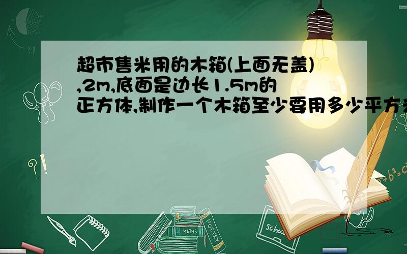 超市售米用的木箱(上面无盖),2m,底面是边长1.5m的正方体,制作一个木箱至少要用多少平方米的木板?