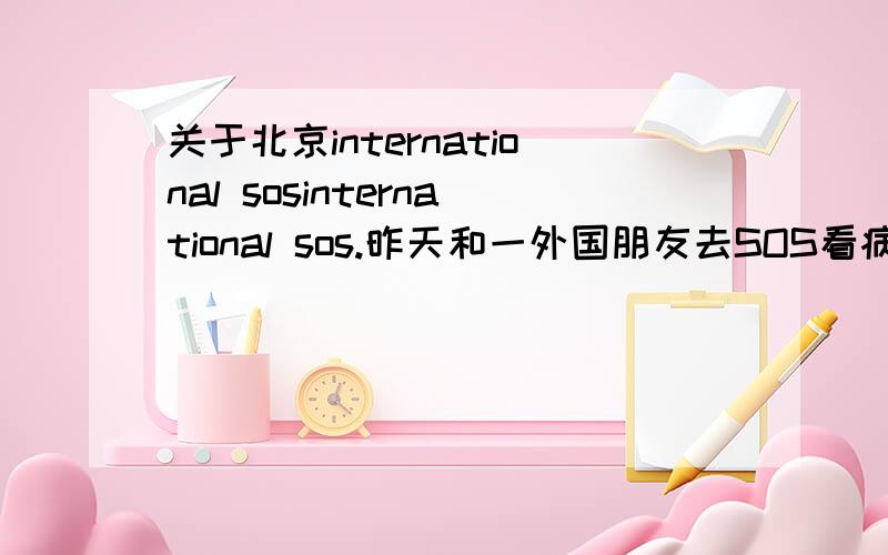 关于北京international sosinternational sos.昨天和一外国朋友去SOS看病,看了病才知道那么贵.就和医生讲几句话,了解一下相关的情况就要1000元的诊疗费,医生是中国人,我的朋友是外国人,是不是中国