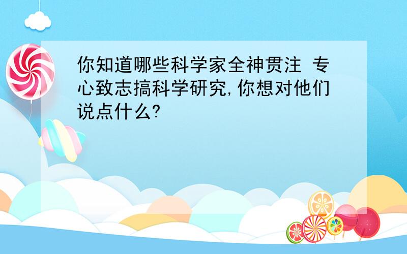 你知道哪些科学家全神贯注 专心致志搞科学研究,你想对他们说点什么?