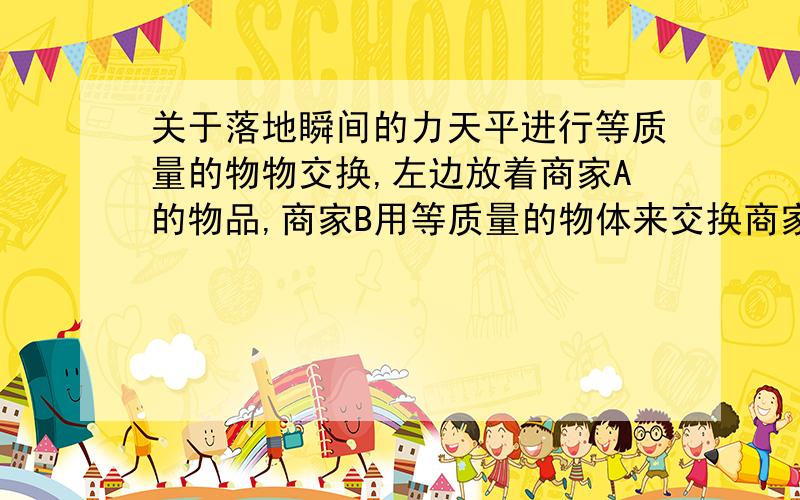 关于落地瞬间的力天平进行等质量的物物交换,左边放着商家A的物品,商家B用等质量的物体来交换商家A的物品.但是商家B并不是直接把物体放在天平上,而是用10克的物体在天平上方10厘米处落