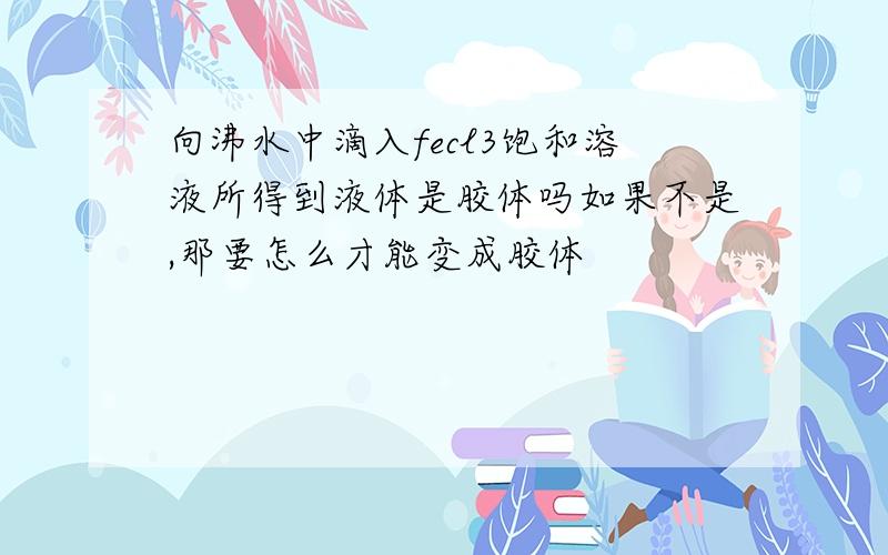 向沸水中滴入fecl3饱和溶液所得到液体是胶体吗如果不是,那要怎么才能变成胶体