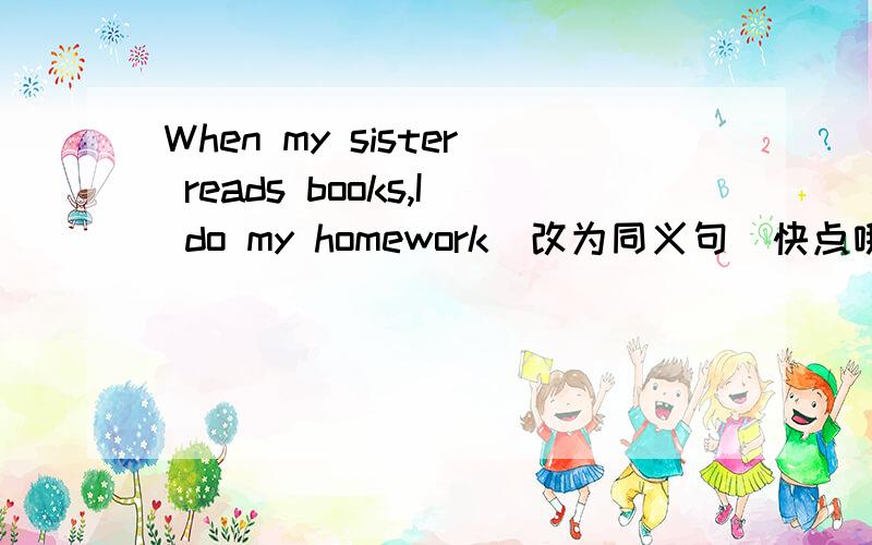 When my sister reads books,I do my homework(改为同义句)快点哦.不必大家回复了。