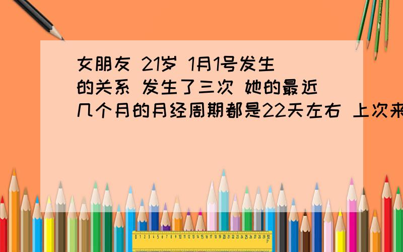 女朋友 21岁 1月1号发生的关系 发生了三次 她的最近几个月的月经周期都是22天左右 上次来月经是12.14号 每次7天 请问怀孕的概率有多大