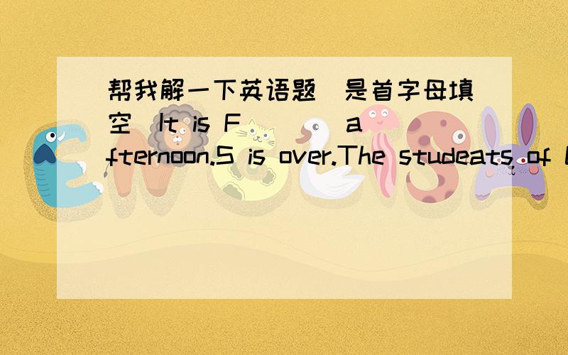 帮我解一下英语题（是首字母填空）It is F____afternoon.S is over.The studeats of Class One are t____about their weekends.At weekends,Wang Bing likes r____story books.Sometimes he p____basketball w____his father.Mike ofter listens to mus