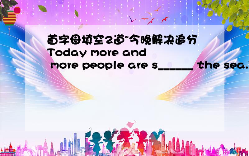 首字母填空2道~今晚解决追分Today more and more people are s______ the sea.This is because the population of the Earth is increasing so fast that very s______ the land only will not be able to provide food for every body.