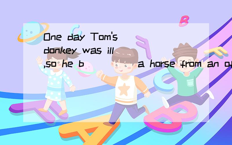 One day Tom's donkey was ill,so he b_____a horse from an officer,it was a big,strong animal,and usually nobody rode it e____the officer.It tried to t____Tom o___,but he stayed o____it.Then it suddenly began to run away with him.He tried to turn it to