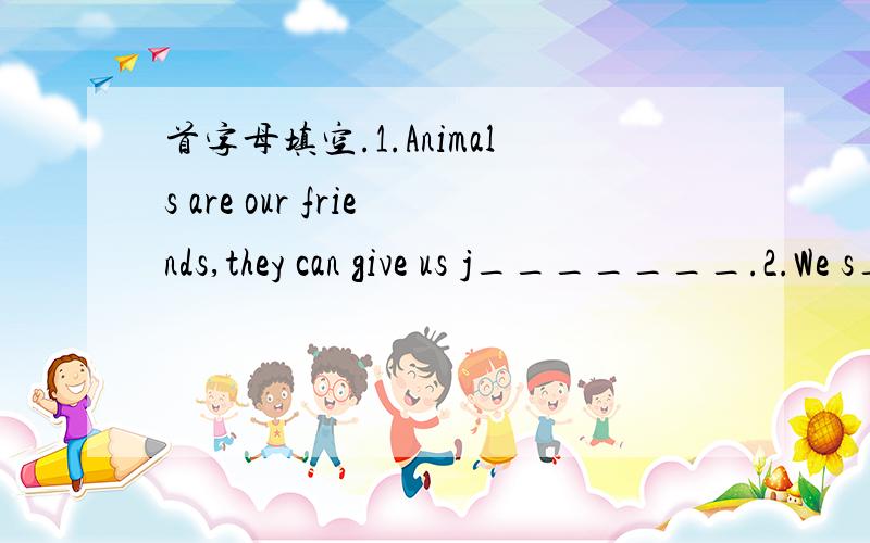 首字母填空.1.Animals are our friends,they can give us j_______.2.We s_____the world with plants and animals.