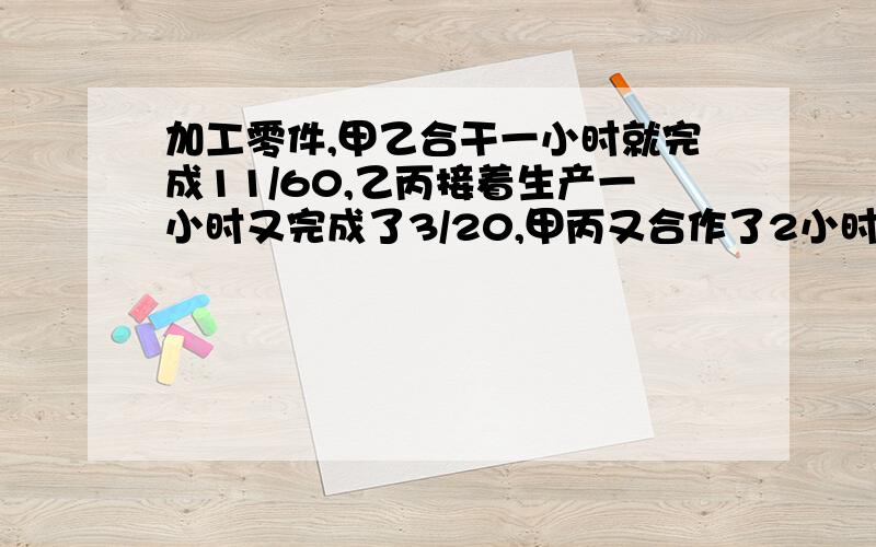 加工零件,甲乙合干一小时就完成11/60,乙丙接着生产一小时又完成了3/20,甲丙又合作了2小时,完成了1/3,剩下的甲丙合作还要多少小时?