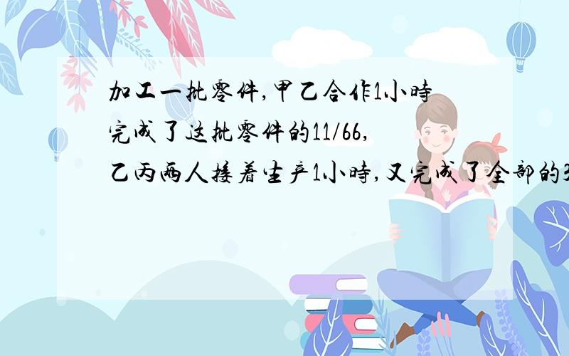 加工一批零件,甲乙合作1小时完成了这批零件的11/66,乙丙两人接着生产1小时,又完成了全部的3/20/,甲丙加工一批零件,甲乙合作1小时完成了这批零件的11/60,乙丙两人接着生产1小时,又完成了全