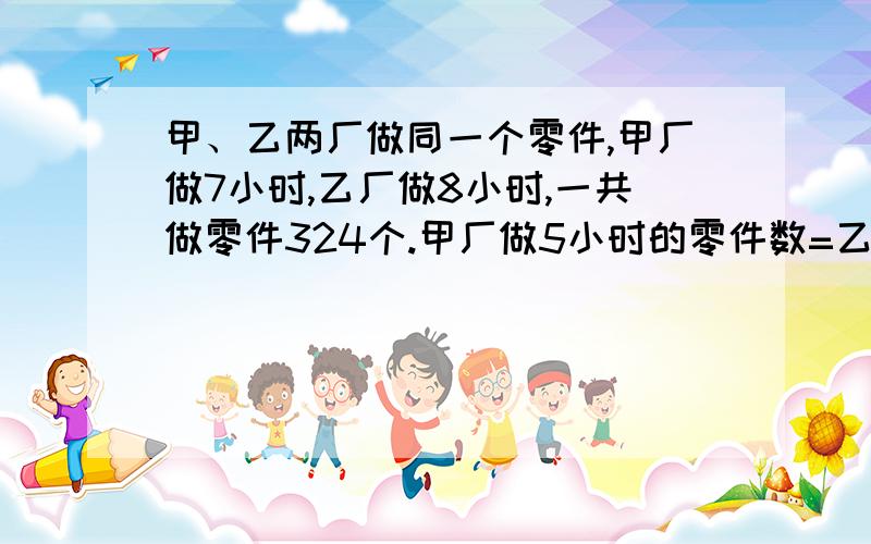 甲、乙两厂做同一个零件,甲厂做7小时,乙厂做8小时,一共做零件324个.甲厂做5小时的零件数=乙厂做2小时的零件,甲乙每小时各做多少个零件?我要算式,不要方程.要详细一点的分析,急,五分钟.有