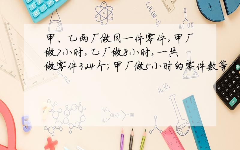 甲、乙两厂做同一件零件,甲厂做7小时,乙厂做8小时,一共做零件324个；甲厂做5小时的零件数等于乙厂做2小时的零件数,两厂每小时各做零件多少个?