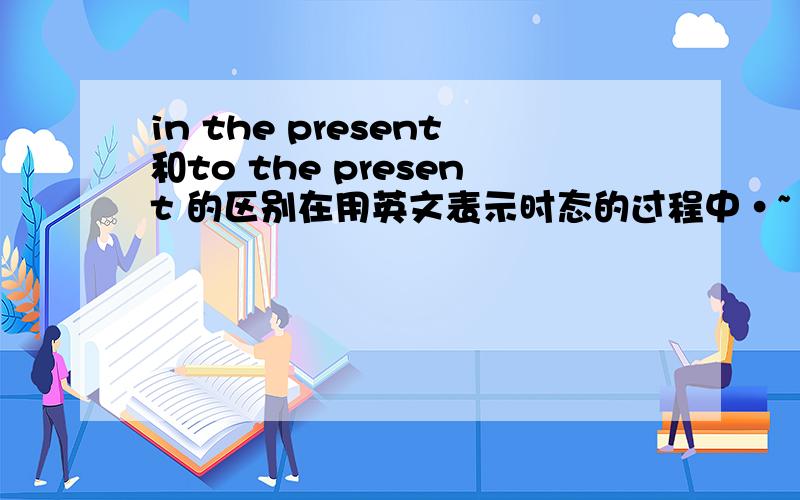 in the present和to the present 的区别在用英文表示时态的过程中·~