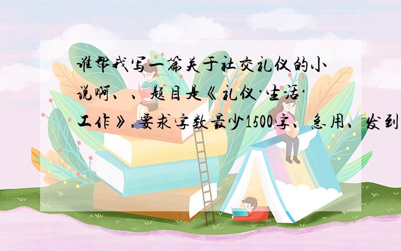 谁帮我写一篇关于社交礼仪的小说啊、、题目是《礼仪·生活·工作》,要求字数最少1500字、急用、发到6458/3/1/496、谢谢、