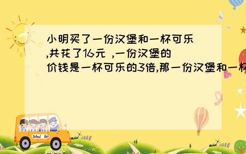 小明买了一份汉堡和一杯可乐 ,共花了16元 ,一份汉堡的价钱是一杯可乐的3倍,那一份汉堡和一杯可各是多少元?