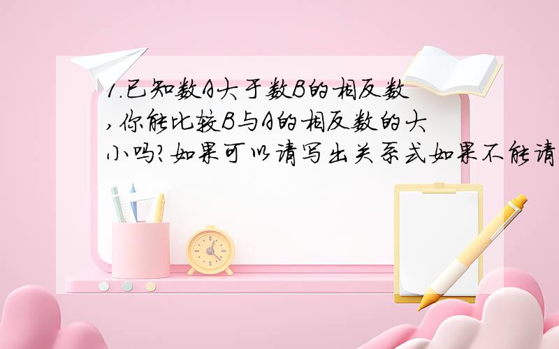 1.已知数A大于数B的相反数,你能比较B与A的相反数的大小吗?如果可以请写出关系式如果不能请举例说明..2.已知数A大于数B的相反数,你能比较B与A的大小关系吗?如果可以请写出关系式如果不能