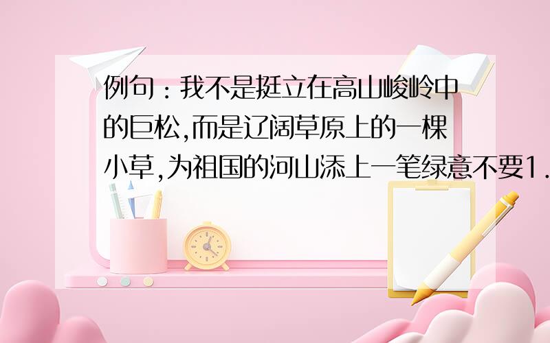 例句：我不是挺立在高山峻岭中的巨松,而是辽阔草原上的一棵小草,为祖国的河山添上一笔绿意不要1．我不是挺立在高山峻岭中的巨松,而是辽阔草原上的一棵小草——为壮丽的河山添上一笔