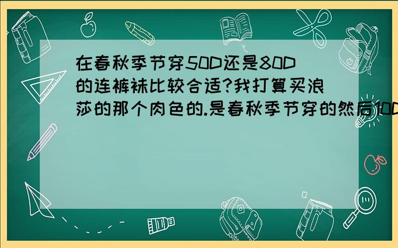 在春秋季节穿50D还是80D的连裤袜比较合适?我打算买浪莎的那个肉色的.是春秋季节穿的然后10D的连裤袜什么季节穿比较合适我的皮肤是比较白的那种.反正挺白的50D或者80D的肉色的连裤袜会很