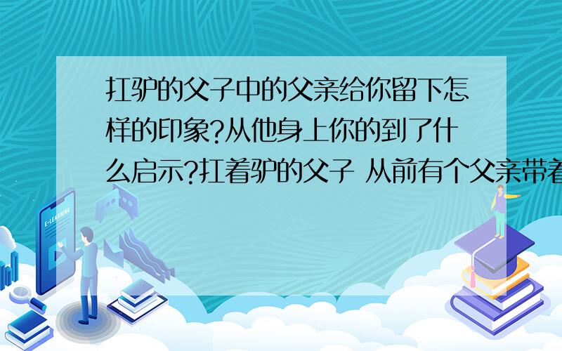 扛驴的父子中的父亲给你留下怎样的印象?从他身上你的到了什么启示?扛着驴的父子 从前有个父亲带着儿子去市场卖驴子,驴子走在前头,父子俩随行在后,村里的小妹看了都觉得很可笑.骑着驴