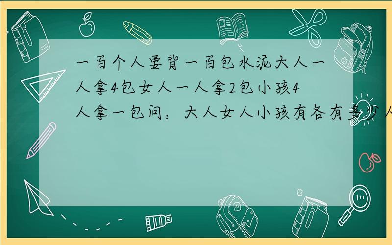 一百个人要背一百包水泥大人一人拿4包女人一人拿2包小孩4人拿一包问：大人女人小孩有各有多少人